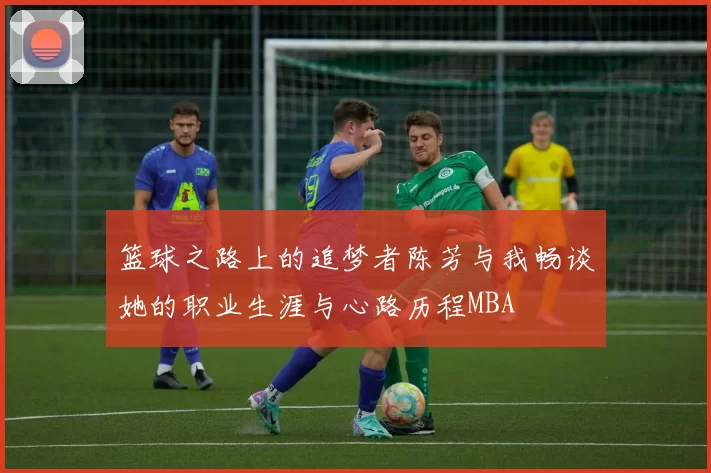 篮球之路上的追梦者陈芳与我畅谈她的职业生涯与心路历程MBA