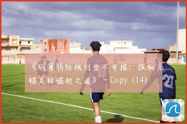 《从薄弱防线到坚不可摧：探秘无锡吴钩崛起之道》 - Copy (14)