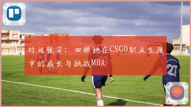 对话张芳：回顾她在CSGO职业生涯中的成长与挑战MBA