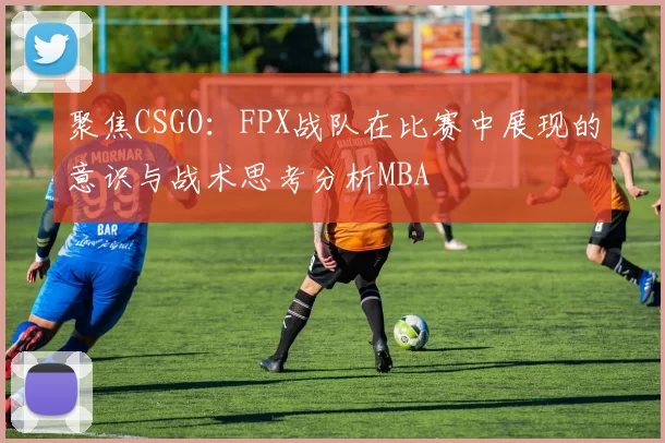 聚焦CSGO：FPX战队在比赛中展现的意识与战术思考分析MBA