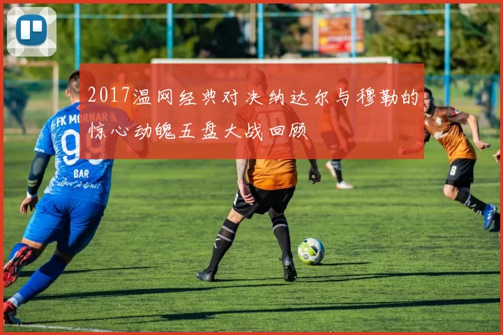 2017温网经典对决纳达尔与穆勒的惊心动魄五盘大战回顾