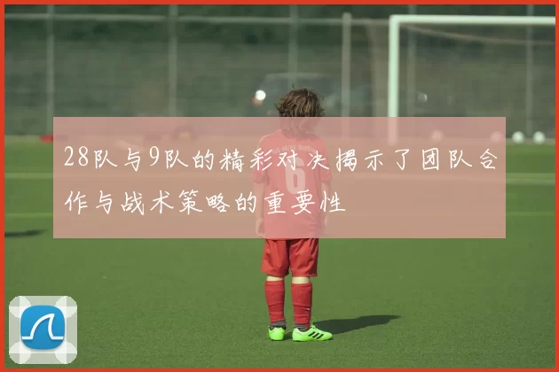 28队与9队的精彩对决揭示了团队合作与战术策略的重要性