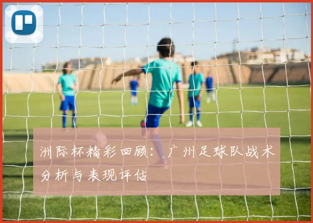 洲际杯精彩回顾：广州足球队战术分析与表现评估