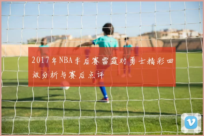 2017年NBA季后赛雷霆对勇士精彩回放分析与赛后点评