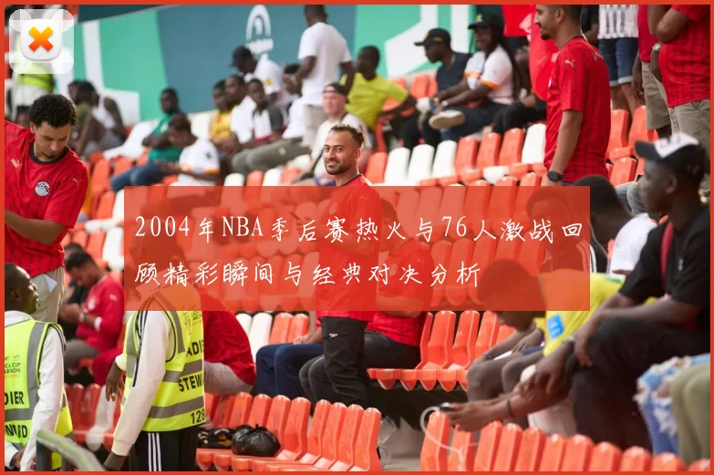 2004年NBA季后赛热火与76人激战回顾精彩瞬间与经典对决分析