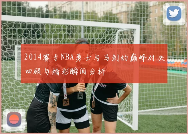 2014赛季NBA勇士与马刺的巅峰对决回顾与精彩瞬间分析