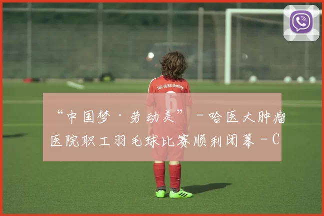 “中国梦·劳动美” - 哈医大肿瘤医院职工羽毛球比赛顺利闭幕 - Copy (3)
