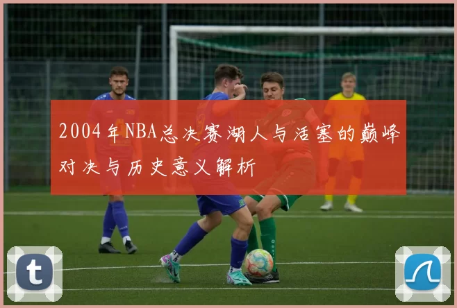 2004年NBA总决赛湖人与活塞的巅峰对决与历史意义解析