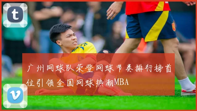 广州网球队荣登网球节奏排行榜首位引领全国网球热潮MBA